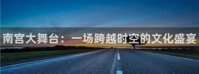 恒行app下载安装最新版：南宫大舞台：一场跨越时空的文化盛宴